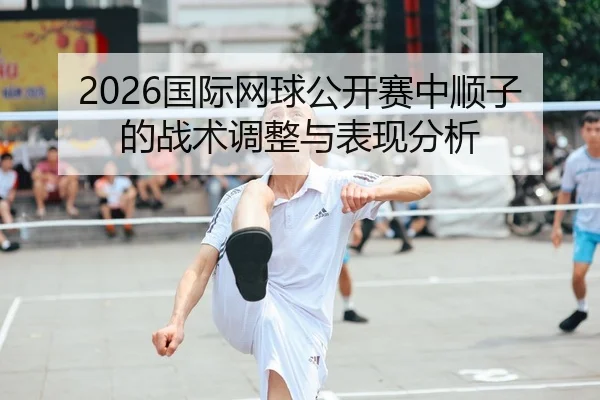 2026国际网球公开赛中顺子的战术调整与表现分析