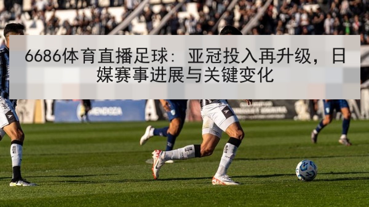 6686体育直播足球: 亚冠投入再升级，日媒赛事进展与关键变化