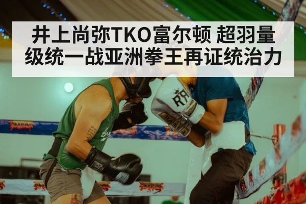 井上尚弥TKO富尔顿 超羽量级统一战亚洲拳王再证统治力