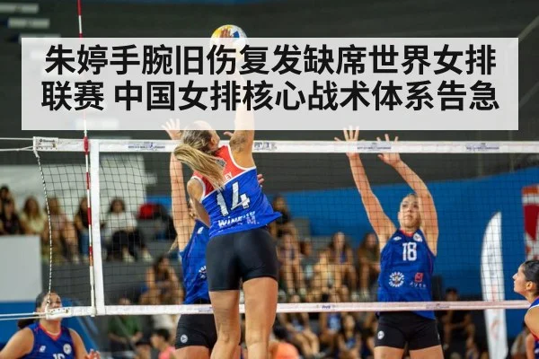 朱婷手腕旧伤复发缺席世界女排联赛 中国女排核心战术体系告急